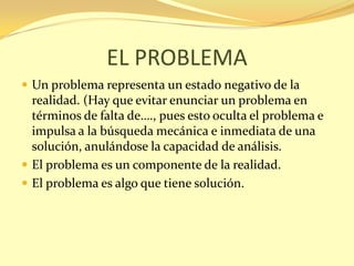 EL PROBLEMA
 Un problema representa un estado negativo de la
  realidad. (Hay que evitar enunciar un problema en
  términos de falta de…., pues esto oculta el problema e
  impulsa a la búsqueda mecánica e inmediata de una
  solución, anulándose la capacidad de análisis.
 El problema es un componente de la realidad.
 El problema es algo que tiene solución.
 