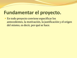 Fundamentar el proyecto.
 En todo proyecto conviene especificar los
 antecedentes, la motivación, la justificación y el origen
 del mismo, es decir, por qué se hace.
 