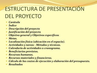 ESTRUCTURA DE PRESENTACIÓN
DEL PROYECTO
   Carátula
   Índice
   Descripción del proyecto
   Justificación del proyecto
   Objetivo general y Objetivos específicos
   Metas.
   Localización física (ubicación en el espacio).
   Actividades y tareas - Métodos y técnicas.
   Calendario de actividades o cronograma.
   Beneficiarios previstos.
   Recursos humanos.
   Recursos materiales y financieros.
   Cálculo de los costos de ejecución y elaboración del presupuesto.
   Resultados
 