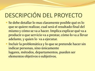 DESCRIPCIÓN DEL PROYECTO
 Se debe detallar lo mas claramente posible qué es lo
  que se quiere realizar, cual será el resultado final del
  mismo y cómo se va a hacer. Implica explicar qué va a
  producir o que servicio va a prestar, cómo lo va a llevar
  adelante, y quien lo va a ejecutar.
 Incluir la problemática y lo que se pretende hacer sin
  indicar personas, sino únicamente
  lugares, métodos, departamentos, pueden ser
  elementos objetivos o subjetivos.
 