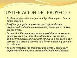 JUSTIFICACIÓN DEL PROYECTO
 Explicar la prioridad y urgencia del problema para el que se
  busca solución.
 Justificar por qué este proyecto que se formula es la
  propuesta de solución más adecuada y viable para resolver
  ese problema.
 Se debe detallar lo mas claramente posible qué es lo que se
  quiere realizar, cual será el resultado final del mismo y
  cómo se va a hacer. Implica explicar qué va a producir o que
  servicio va a prestar, cómo lo va a llevar adelante, y quien lo
  va a ejecutar.
 Se debe responder las preguntas qué, cómo y para qué, y
  exponerlas de manera clara y estableciendo beneficiarios.
 