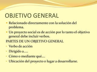OBJETIVO GENERAL
 Relacionado directamente con la solución del
  problema.
 Un proyecto social es de acción por lo tanto el objetivo
  general debe incluir verbos.
PARTES DE UN OBJETIVO GENERAL
• Verbo de acción
• Dirigido a…..
• Cómo o mediante qué….
• Ubicación del proyecto o lugar a desarrollarse.
 