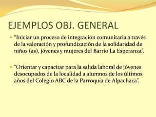 EJEMPLOS OBJ. GENERAL
 “Iniciar un proceso de integración comunitaria a través
  de la valoración y profundización de la solidaridad de
  niños (as), jóvenes y mujeres del Barrio La Esperanza”.

 “Orientar y capacitar para la salida laboral de jóvenes
  desocupados de la localidad a alumnos de los últimos
  años del Colegio ABC de la Parroquia de Alpachaca”.
 