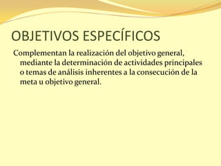 OBJETIVOS ESPECÍFICOS
Complementan la realización del objetivo general,
 mediante la determinación de actividades principales
 o temas de análisis inherentes a la consecución de la
 meta u objetivo general.
 
