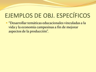 EJEMPLOS DE OBJ. ESPECÍFICOS
 “Desarrollar temáticas educacionales vinculadas a la
 vida y la economía campesinas a fin de mejorar
 aspectos de la producción”.
 