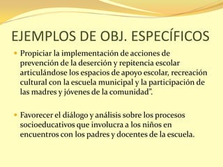 EJEMPLOS DE OBJ. ESPECÍFICOS
 Propiciar la implementación de acciones de
  prevención de la deserción y repitencia escolar
  articulándose los espacios de apoyo escolar, recreación
  cultural con la escuela municipal y la participación de
  las madres y jóvenes de la comunidad”.

 Favorecer el diálogo y análisis sobre los procesos
  socioeducativos que involucra a los niños en
  encuentros con los padres y docentes de la escuela.
 