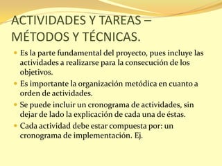 ACTIVIDADES Y TAREAS –
MÉTODOS Y TÉCNICAS.
 Es la parte fundamental del proyecto, pues incluye las
  actividades a realizarse para la consecución de los
  objetivos.
 Es importante la organización metódica en cuanto a
  orden de actividades.
 Se puede incluir un cronograma de actividades, sin
  dejar de lado la explicación de cada una de éstas.
 Cada actividad debe estar compuesta por: un
  cronograma de implementación. Ej.
 