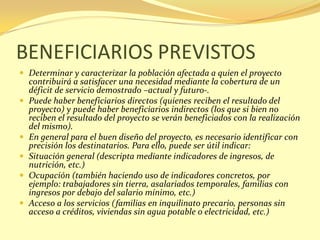 BENEFICIARIOS PREVISTOS
 Determinar y caracterizar la población afectada a quien el proyecto
    contribuirá a satisfacer una necesidad mediante la cobertura de un
    déficit de servicio demostrado –actual y futuro-.
   Puede haber beneficiarios directos (quienes reciben el resultado del
    proyecto) y puede haber beneficiarios indirectos (los que si bien no
    reciben el resultado del proyecto se verán beneficiados con la realización
    del mismo).
   En general para el buen diseño del proyecto, es necesario identificar con
    precisión los destinatarios. Para ello, puede ser útil indicar:
   Situación general (descripta mediante indicadores de ingresos, de
    nutrición, etc.)
   Ocupación (también haciendo uso de indicadores concretos, por
    ejemplo: trabajadores sin tierra, asalariados temporales, familias con
    ingresos por debajo del salario mínimo, etc.)
   Acceso a los servicios (familias en inquilinato precario, personas sin
    acceso a créditos, viviendas sin agua potable o electricidad, etc.)
 