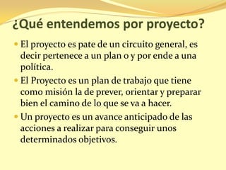 ¿Qué entendemos por proyecto?
 El proyecto es pate de un circuito general, es
  decir pertenece a un plan o y por ende a una
  política.
 El Proyecto es un plan de trabajo que tiene
  como misión la de prever, orientar y preparar
  bien el camino de lo que se va a hacer.
 Un proyecto es un avance anticipado de las
  acciones a realizar para conseguir unos
  determinados objetivos.
 