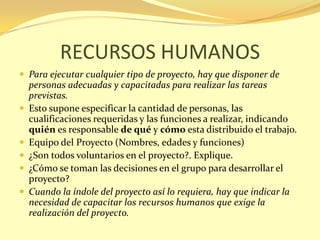 RECURSOS HUMANOS
 Para ejecutar cualquier tipo de proyecto, hay que disponer de
    personas adecuadas y capacitadas para realizar las tareas
    previstas.
   Esto supone especificar la cantidad de personas, las
    cualificaciones requeridas y las funciones a realizar, indicando
    quién es responsable de qué y cómo esta distribuido el trabajo.
   Equipo del Proyecto (Nombres, edades y funciones)
   ¿Son todos voluntarios en el proyecto?. Explique.
   ¿Cómo se toman las decisiones en el grupo para desarrollar el
    proyecto?
   Cuando la índole del proyecto así lo requiera, hay que indicar la
    necesidad de capacitar los recursos humanos que exige la
    realización del proyecto.
 