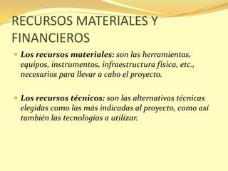 RECURSOS MATERIALES Y
FINANCIEROS
 Los recursos materiales: son las herramientas,
 equipos, instrumentos, infraestructura física, etc.,
 necesarios para llevar a cabo el proyecto.

 Los recursos técnicos: son las alternativas técnicas
 elegidas como las más indicadas al proyecto, como así
 también las tecnologías a utilizar.
 