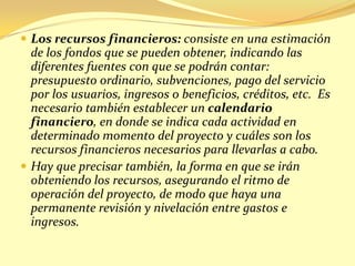  Los recursos financieros: consiste en una estimación
  de los fondos que se pueden obtener, indicando las
  diferentes fuentes con que se podrán contar:
  presupuesto ordinario, subvenciones, pago del servicio
  por los usuarios, ingresos o beneficios, créditos, etc. Es
  necesario también establecer un calendario
  financiero, en donde se indica cada actividad en
  determinado momento del proyecto y cuáles son los
  recursos financieros necesarios para llevarlas a cabo.
 Hay que precisar también, la forma en que se irán
  obteniendo los recursos, asegurando el ritmo de
  operación del proyecto, de modo que haya una
  permanente revisión y nivelación entre gastos e
  ingresos.
 