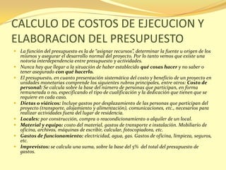 CALCULO DE COSTOS DE EJECUCION Y
ELABORACION DEL PRESUPUESTO
 La función del presupuesto es la de “asignar recursos”, determinar la fuente u origen de los
  mismos y asegurar el desarrollo normal del proyecto. Por lo tanto vemos que existe una
  notoria interdependencia entre presupuesto y actividades.
 Nunca hay que llegar a la situación de haber establecido qué cosas hacer y no saber o
  tener asegurado con qué hacerlo.
 El presupuesto, en cuanto presentación sistemática del costo y beneficio de un proyecto en
  unidades monetarias comprende los siguientes rubros principales, entre otros: Costo de
  personal: Se calcula sobre la base del número de personas que participan, en forma
  remunerada o no, especificando el tipo de cualificación y la dedicación que tienen que se
  requiere en cada caso.
 Dietas o viáticos: Incluye gastos por desplazamiento de las personas que participan del
  proyecto (transporte, alojamiento y alimentación), comunicaciones, etc., necesarios para
  realizar actividades fuera del lugar de residencia.
 Locales: por construcción, compra o reacondicionamiento o alquiler de un local.
 Material y equipo: costo del material, gastos de transporte e instalación. Mobiliario de
  oficina, archivos, máquinas de escribir, calcular, fotocopiadora, etc.
 Gastos de funcionamiento: electricidad, agua, gas. Gastos de oficina, limpieza, seguros,
  etc.
 Imprevistos: se calcula una suma, sobre la base del 5% del total del presupuesto de
  gastos.
 
