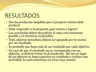 RESULTADOS
 Son los productos tangibles que el proyecto mismo debe
    producir
   Debe responder a la pregunta ¿qué vamos a lograr?
   Los resultados deben describirse lo más concretamente
    posible y en términos verificables
   Todo objetivo inmediato deberá ser apoyado por lo menos
    por un resultado.
   Es probable que haya más de un resultado por cada objetivo.
   En caso de que el resultado no se corresponda con un
    objetivo, se deberá revisar la formulación. Tal vez en lugar
    de un objetivo se haya expuesto un resultado o incluso una
    actividad, lo cual constituye un error muy común.
 