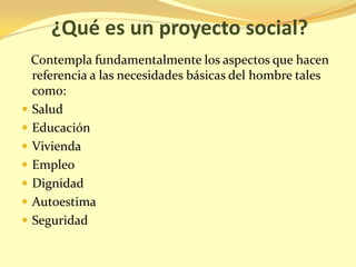 ¿Qué es un proyecto social?
  Contempla fundamentalmente los aspectos que hacen
  referencia a las necesidades básicas del hombre tales
  como:
 Salud
 Educación
 Vivienda
 Empleo
 Dignidad
 Autoestima
 Seguridad
 