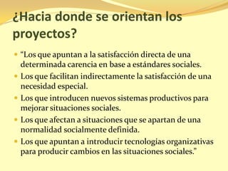 ¿Hacia donde se orientan los
proyectos?
 “Los que apuntan a la satisfacción directa de una
    determinada carencia en base a estándares sociales.
   Los que facilitan indirectamente la satisfacción de una
    necesidad especial.
   Los que introducen nuevos sistemas productivos para
    mejorar situaciones sociales.
   Los que afectan a situaciones que se apartan de una
    normalidad socialmente definida.
   Los que apuntan a introducir tecnologías organizativas
    para producir cambios en las situaciones sociales.”
 