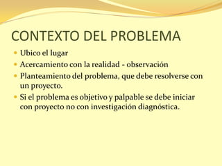 CONTEXTO DEL PROBLEMA
 Ubico el lugar
 Acercamiento con la realidad - observación
 Planteamiento del problema, que debe resolverse con
  un proyecto.
 Si el problema es objetivo y palpable se debe iniciar
  con proyecto no con investigación diagnóstica.
 