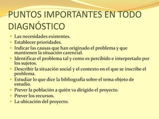 PUNTOS IMPORTANTES EN TODO
DIAGNÓSTICO
 Las necesidades existentes.
 Establecer prioridades.
 Indicar las causas que han originado el problema y que
    mantienen la situación carencial.
   Identificar el problema tal y como es percibido e interpretado por
    los sujetos.
   Describir la situación social y el contexto en el que se inscribe el
    problema.
   Estudiar lo que dice la bibliografía sobre el tema objeto de
    estudio.
   Prever la población a quién va dirigido el proyecto.
   Prever los recursos.
   La ubicación del proyecto.
 