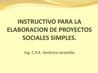 INSTRUCTIVO PARA LA
ELABORACION DE PROYECTOS
     SOCIALES SIMPLES.

    Ing. C.P.A. Verónica Jaramillo
 