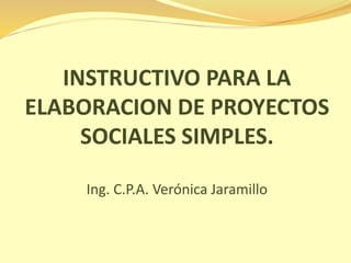 INSTRUCTIVO PARA LA 
ELABORACION DE PROYECTOS 
SOCIALES SIMPLES. 
Ing. C.P.A. Verónica Jaramillo 
 