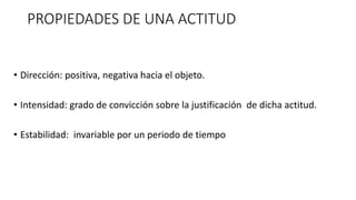 PROPIEDADES DE UNA ACTITUD
• Dirección: positiva, negativa hacia el objeto.
• Intensidad: grado de convicción sobre la justificación de dicha actitud.
• Estabilidad: invariable por un periodo de tiempo
 