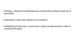 • Fortaleza: determina la dificultad para cambiar dicha actitud a través de la
persuasión
• Importancia: ¿Qué tanto influye en la conducta?
• Visibilidad: permite hacer conclusiones a partir de observaciones sobre la
conducta del sujeto.
 