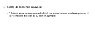 1. Escala de Tendencia Equivoca:
• Enlista escalonadamente una serie de afirmaciones erróneas; con las respuestas, el
sujeto indica la dirección de su opinion. Ejemplo:
 