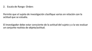 2. Escala de Rango- Orden:
Permite que el sujeto de investigación clasifique varios en relación con la
actitud que se estudia.
El investigador debe estar consciente de la actitud del sujeto y a la vez evaluar
un conjunto realista de objeto/actitud.
 