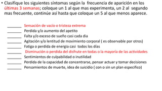 • Clasifique los siguientes síntomas según la frecuencia de aparición en los
últimas 3 semanas; coloque un 1 al que mas experimenta, un 2 al segundo
mas frecuente, continúe así hasta que coloque un 5 al que menos aparece.
_______ Sensación de vacío o tristeza extrema
_______ Perdida y/o aumento del apetito
_______ Falta y/o exceso de sueño casi cada dia
_______ Agitación y/o lentitud de movimiento corporal ( es observable por otros)
_______ Fatiga o perdida de energia casi todos los días
_______ Disminución o perdida del disfrute en todas o la mayoría de las actividades
_______ Sentimientos de culpabilidad o inutilidad
_______ Perdida de la capacidad de concentrarse, pensar actuar y tomar decisiones
_______ Pensamientos de muerte, idea de suicidio ( con o sin un plan especifico)
 
