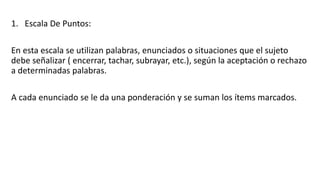 1. Escala De Puntos:
En esta escala se utilizan palabras, enunciados o situaciones que el sujeto
debe señalizar ( encerrar, tachar, subrayar, etc.), según la aceptación o rechazo
a determinadas palabras.
A cada enunciado se le da una ponderación y se suman los ítems marcados.
 