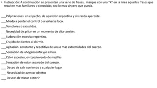 • Instrucción: A continuación se presentan una serie de frases, marque con una “X” en la línea aquellas frases que
resulten mas familiares o conocidas; sea lo mas sincero que pueda.
___Palpitaciones en el pecho, de aparición repentina y sin razón aparente.
___Miedo a perder el control o a volverse loco.
___Temblores o sacudidas.
___Necesidad de gritar en un momento de alta tensión.
___Sudoración excesiva repentina.
___Crujido de dientes al dormir.
___Agitación constante y repetitiva de una o mas extremidades del cuerpo.
___Sensación de ahogamiento y/o asfixia.
___Calor excesivo, enrojecimiento de mejillas.
___Sensación de estar separado del cuerpo.
___ Deseo de salir corriendo a cualquier lugar
___ Necesidad de aventar objetos
___ Deseos de matar o morir
 