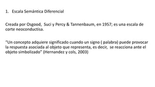 1. Escala Semántica Diferencial
Creada por Osgood, Suci y Percy & Tannenbaum, en 1957; es una escala de
corte neoconductisa.
“Un concepto adquiere significado cuando un signo ( palabra) puede provocar
la respuesta asociada al objeto que representa, es decir, se reacciona ante el
objeto simbolizado” (Hernandez y cols, 2003)
 