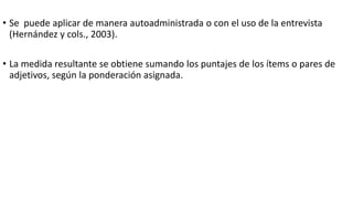 • Se puede aplicar de manera autoadministrada o con el uso de la entrevista
(Hernández y cols., 2003).
• La medida resultante se obtiene sumando los puntajes de los ítems o pares de
adjetivos, según la ponderación asignada.
 