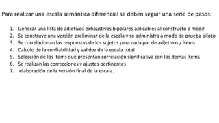 Para realizar una escala semántica diferencial se deben seguir una serie de pasos:
1. Generar una lista de adjetivos exhaustivos bipolares aplicables al constructo a medir
2. Se construye una versión preliminar de la escala y se administra a modo de prueba piloto
3. Se correlacionan las respuestas de los sujetos para cada par de adjetivos / ítems
4. Calculo de la confiabilidad y validez de la escala total
5. Selección de los ítems que presentan correlación significativa con los demás ítems
6. Se realizan las correcciones y ajustes pertinentes
7. elaboración de la versión final de la escala.
 