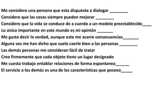 Me considero una persona que esta dispuesta a dialogar ________
Considero que las cosas siempre pueden mejorar ________
Considero que la vida se conduce de a cuerdo a un modelo preestablecido____
Lo único importante en este mundo es mi opinión _______
Me gusta decir la verdad, aunque esto me acarre consecuencias_______
Alguna vez me han dicho que suelo caerle bien a las personas ________
Las demás personas me consideran fácil de tratar
Creo firmemente que cada objeto tiene un lugar designado
Me cuesta trabajo entablar relaciones de forma espontanea______
El servicio a los demás es una de las características que poseeo_____
 