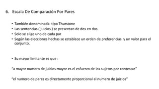 6. Escala De Comparación Por Pares
• También denominada tipo Thurstone
• Las sentencias ( juicios ) se presentan de dos en dos
• Solo se elige uno de cada par
• Según las elecciones hechas se establece un orden de preferencias y un valor para el
conjunto.
• Su mayor limitante es que :
“a mayor numero de juicios mayor es el esfuerzo de los sujetos por contestar”
“el numero de pares es directamente proporcional al numero de juicios”
 
