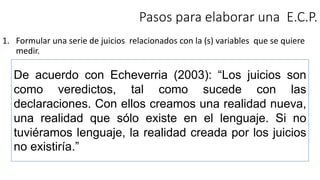 Pasos para elaborar una E.C.P.
1. Formular una serie de juicios relacionados con la (s) variables que se quiere
medir.
De acuerdo con Echeverria (2003): “Los juicios son
como veredictos, tal como sucede con las
declaraciones. Con ellos creamos una realidad nueva,
una realidad que sólo existe en el lenguaje. Si no
tuviéramos lenguaje, la realidad creada por los juicios
no existiría.”
 