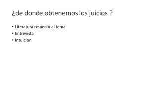 ¿de donde obtenemos los juicios ?
• Literatura respecto al tema
• Entrevista
• Intuicion
 