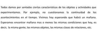 Todos damos por sentadas ciertas características de los objetos y actividades que
experimentamos. Por ejemplo, no cuestionamos la continuidad de los
acontecimientos en el tiempo. Vivimos hoy esperando que habrá un mañana.
Esperamos encontrar mañana mas o menos las mismas condiciones que hoy, es
decir, la misma gente, los mismos objetos, las mismas clases de relaciones, etc.
 