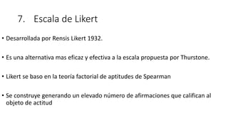 7. Escala de Likert
• Desarrollada por Rensis Likert 1932.
• Es una alternativa mas eficaz y efectiva a la escala propuesta por Thurstone.
• Likert se baso en la teoría factorial de aptitudes de Spearman
• Se construye generando un elevado número de afirmaciones que califican al
objeto de actitud
 