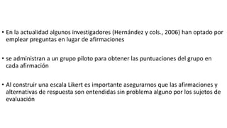 • En la actualidad algunos investigadores (Hernández y cols., 2006) han optado por
emplear preguntas en lugar de afirmaciones
• se administran a un grupo piloto para obtener las puntuaciones del grupo en
cada afirmación
• Al construir una escala Likert es importante asegurarnos que las afirmaciones y
alternativas de respuesta son entendidas sin problema alguno por los sujetos de
evaluación
 