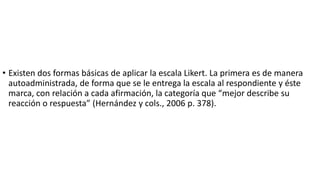 • Existen dos formas básicas de aplicar la escala Likert. La primera es de manera
autoadministrada, de forma que se le entrega la escala al respondiente y éste
marca, con relación a cada afirmación, la categoría que “mejor describe su
reacción o respuesta” (Hernández y cols., 2006 p. 378).
 