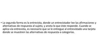 • La segunda forma es la entrevista, donde un entrevistador lee las afirmaciones y
alternativas de respuesta al sujeto, y anota lo que éste responde. Cuando se
aplica vía entrevista, es necesario que se le entregue al entrevistado una tarjeta
donde se muestren las alternativas de respuesta o categorías.
 