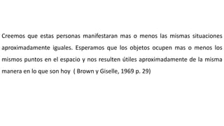 Creemos que estas personas manifestaran mas o menos las mismas situaciones
aproximadamente iguales. Esperamos que los objetos ocupen mas o menos los
mismos puntos en el espacio y nos resulten útiles aproximadamente de la misma
manera en lo que son hoy ( Brown y Giselle, 1969 p. 29)
 