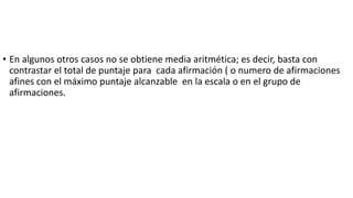 • En algunos otros casos no se obtiene media aritmética; es decir, basta con
contrastar el total de puntaje para cada afirmación ( o numero de afirmaciones
afines con el máximo puntaje alcanzable en la escala o en el grupo de
afirmaciones.
 