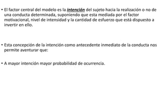 • El factor central del modelo es la intención del sujeto hacia la realización o no de
una conducta determinada, suponiendo que esta mediada por el factor
motivacional, nivel de intensidad y la cantidad de esfuerzo que está dispuesto a
invertir en ello.
• Esta concepción de la intención como antecedente inmediato de la conducta nos
permite aventurar que:
• A mayor intención mayor probabilidad de ocurrencia.
 