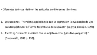 • Diferentes teóricos definen las actitudes en diferentes términos:
1. Evaluaciones: " tendencia psicológica que se expresa en la evaluación de una
entidad particular de forma favorable o desfavorable" (Eagly & Chaiken, 1992)
2. Afecto ej. "el afecto asociado con un objeto mental ( positivo /negativo) "
(Greenwald, 1989 p. 432),
 