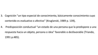 3. Cognición "un tipo especial de conocimiento, básicamente conocimiento cuyo
contenido es evaluativo o afectivo" (Kruglanski, 1989 p. 139),
4. Predisposición conductual “un estado de una persona que la predispone a una
respuesta hacia un objeto, persona o idea" favorable o desfavorable (Triando,
1991 p.485).
 