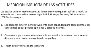 MEDICION IMPLICITA DE LAS ACTITUDES
Las escalas anteriormente expuestas tienen en común que se aplican a modo de
autoinforme o entrevista sin embargo Briñol; Horcajo; Becerra; Falces y Sierra
(2002) afirman que :
1. Las personas difieren significativamente en la capacidad para darse cuenta y ser
conscientes de sus propias opiniones y estados internos.
2. Cuando una persona esta consciente de sus estados internos no siempre esta
dispuesto (a) a revelar ese contenido en publico
3. Tratan de corregirlas sobre la marcha
 