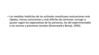 • Las medidas implícitas de las actitudes constituyen evaluaciones más
rápidas, menos conscientes y más difíciles de controlar, corregir o
ajustar según las expectativas de las personas, las del experimentador
o las normas y presiones sociales (Greenwald y Banaji, 1995).
 